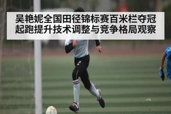 吴艳妮全国田径锦标赛百米栏夺冠起跑提升技术调整与竞争格局观察