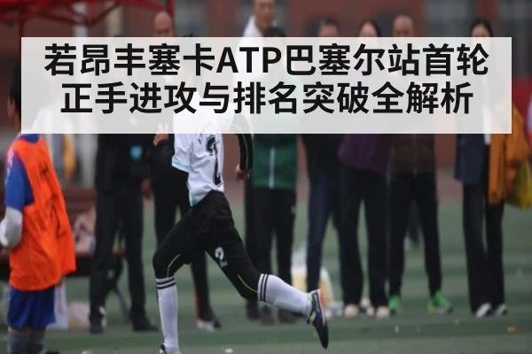 若昂丰塞卡ATP巴塞尔站首轮正手进攻与排名突破全解析
